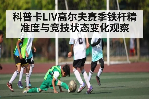科普卡LIV高尔夫赛季铁杆精准度与竞技状态变化观察
