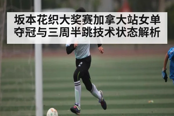 坂本花织大奖赛加拿大站女单夺冠与三周半跳技术状态解析