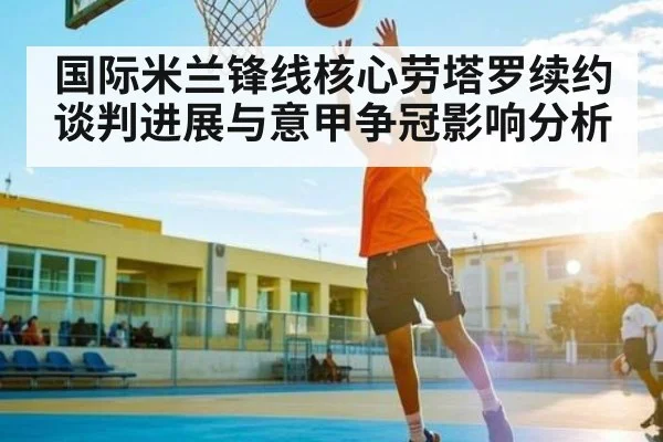国际米兰锋线核心劳塔罗续约谈判进展与意甲争冠影响分析