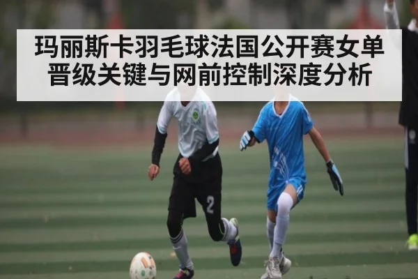 玛丽斯卡羽毛球法国公开赛女单晋级关键与网前控制深度分析